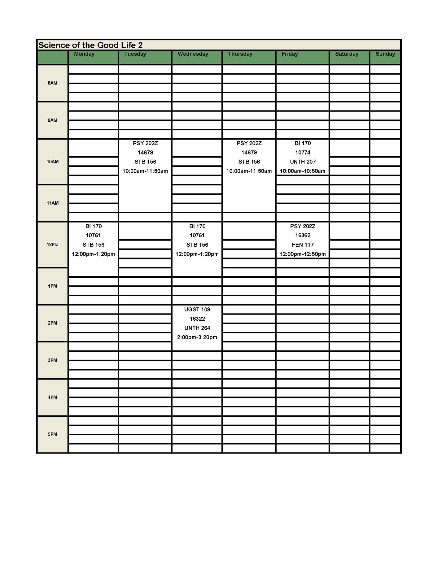 Good Life Schedule 2:  UGST 109 First Year Experience Seminar – 1 Credit   CRN: 16322: W: 2:00 – 2:50 PM, UNTH 264   BI 170 Happiness: a Neuroscience and Psychology Perspective – 4 credits   CRN: 10761: MW: 12:00 – 1:20 PM, 156 STB, +LAB CRN: 10774: F: 10:00 – 10:50 AM, UNTH 207   PSY 202Z Introduction to Psychology II – 4 credits   CRN: 14679: TR: 10:00 – 11:50 AM, STB 156, +LAB CRN: F: 12:00 – 12:50 PM, FEN 117 